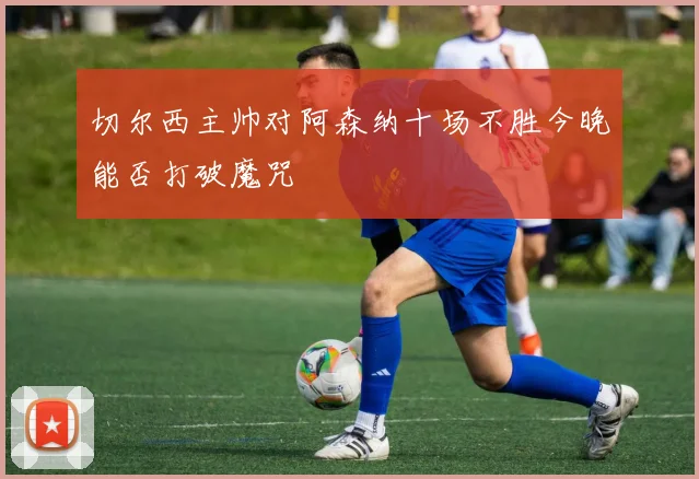 切尔西主帅对阿森纳十场不胜今晚能否打破魔咒