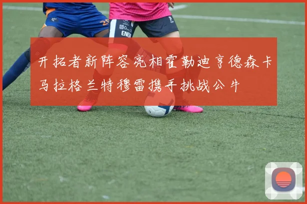 开拓者新阵容亮相霍勒迪亨德森卡马拉格兰特穆雷携手挑战公牛