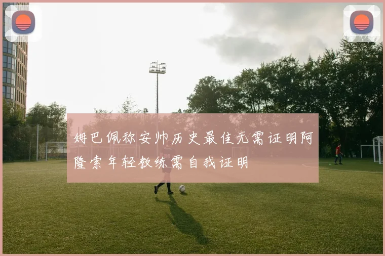 姆巴佩称安帅历史最佳无需证明阿隆索年轻教练需自我证明