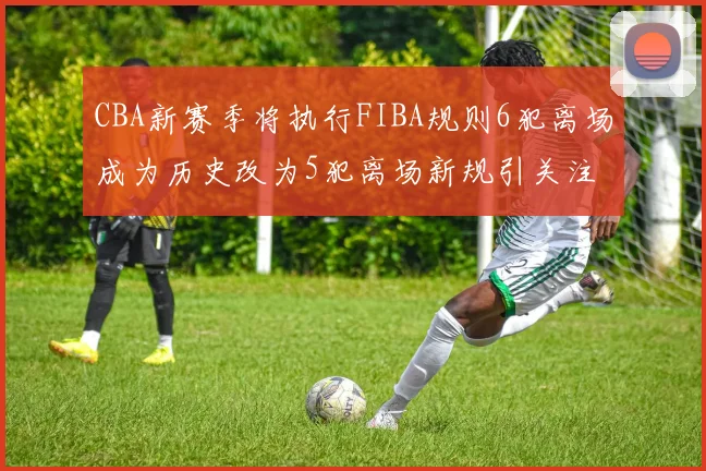 CBA新赛季将执行FIBA规则6犯离场成为历史改为5犯离场新规引关注