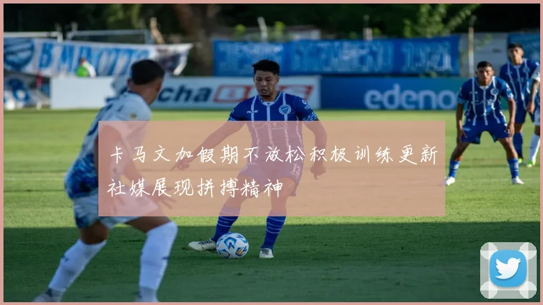 卡马文加假期不放松积极训练更新社媒展现拼搏精神