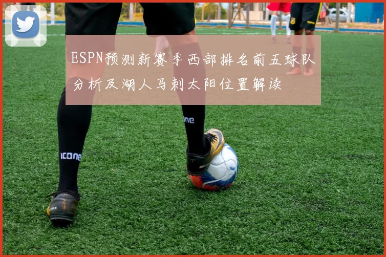 ESPN预测新赛季西部排名前五球队分析及湖人马刺太阳位置解读