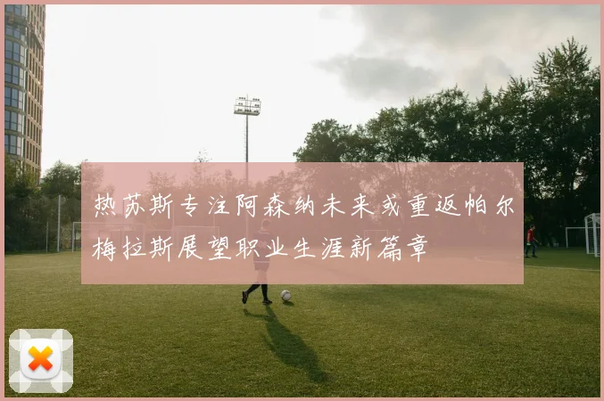 热苏斯专注阿森纳未来或重返帕尔梅拉斯展望职业生涯新篇章