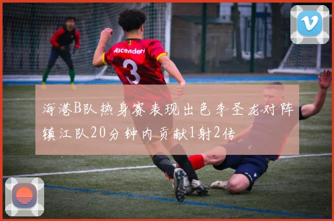 海港B队热身赛表现出色李圣龙对阵镇江队20分钟内贡献1射2传