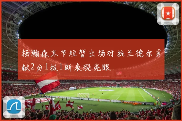 杨瀚森末节短暂出场对抗兰德尔贡献2分1板1断表现亮眼