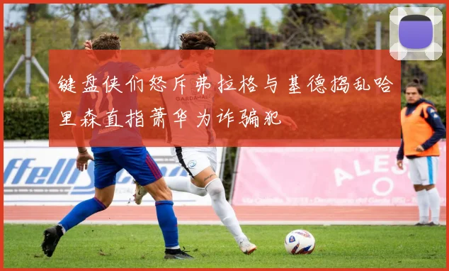 键盘侠们怒斥弗拉格与基德捣乱哈里森直指萧华为诈骗犯