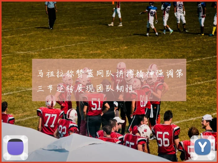 马祖拉称赞篮网队拼搏精神强调第三节逆转展现团队韧性