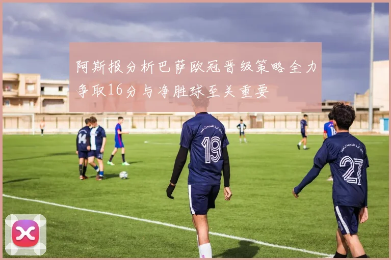 阿斯报分析巴萨欧冠晋级策略全力争取16分与净胜球至关重要