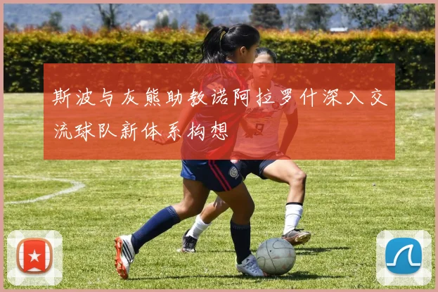 斯波与灰熊助教诺阿拉罗什深入交流球队新体系构想