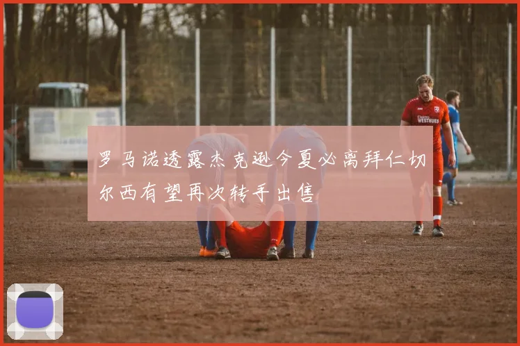 罗马诺透露杰克逊今夏必离拜仁切尔西有望再次转手出售