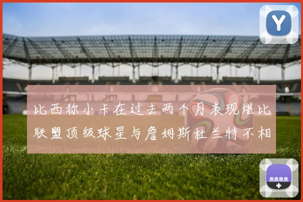 比西称小卡在过去两个月表现堪比联盟顶级球星与詹姆斯杜兰特不相上下